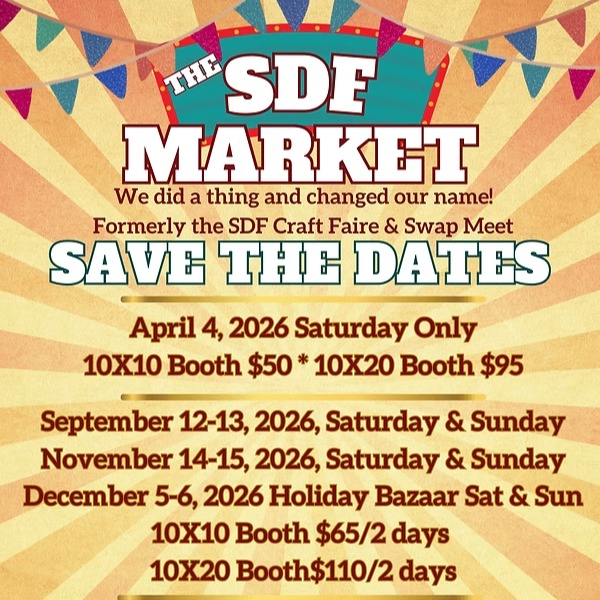 The SDF Market - We did a thing and changed our name! Formerly the SDF Craft Faire & Swap Meet. Save the Dates: April 4, 2026 Saturday only, 10x10 booth $50, 10x20 booth $95. September 12-13, 2026, Saturday & Sunday, November 14-15, 2026, Saturday & Sunday, December 5-6, 2026 Holiday Bazaar Sat & Sun. 10x10 booth $65/2 days, 10x20 booth $110/2 days